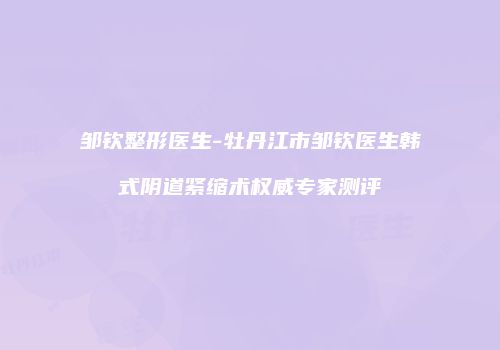 邹钦整形医生-牡丹江市邹钦医生韩式阴道紧缩术权威专家测评