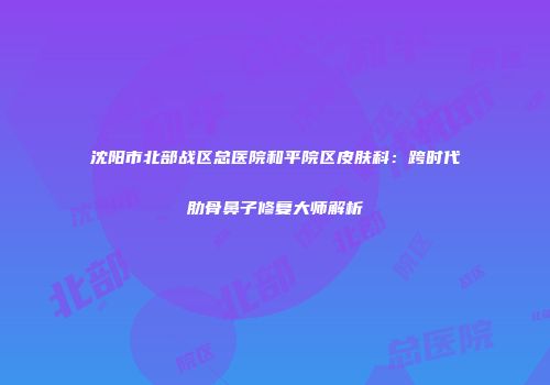 沈阳市北部战区总医院和平院区皮肤科：跨时代肋骨鼻子修复大师解析