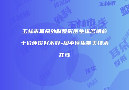 玉林市耳朵外科整形医生排名榜前十位评价好不好-周平医生审美技术在线