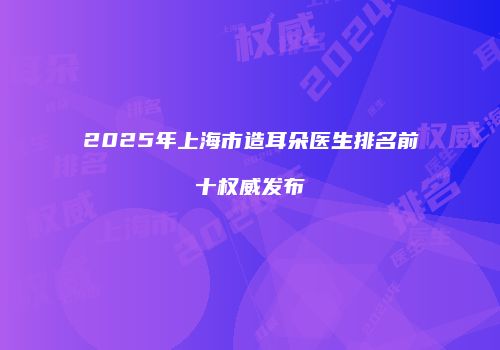 2025年上海市造耳朵医生排名前十权威发布
