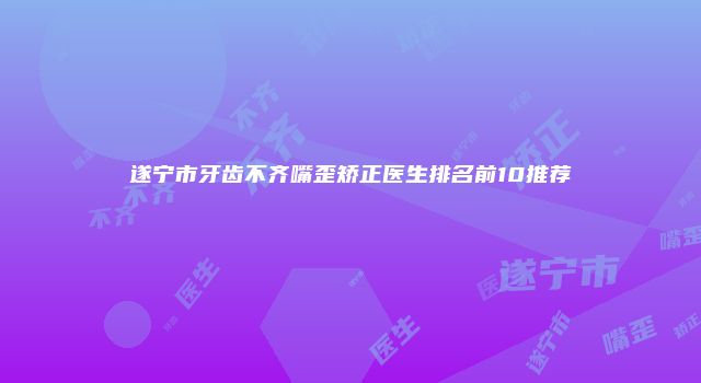 遂宁市牙齿不齐嘴歪矫正医生排名前10推荐