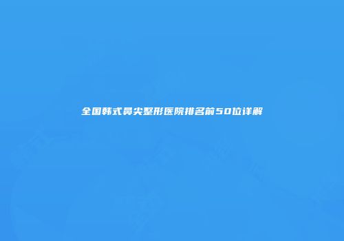 全国韩式鼻尖整形医院排名前50位详解