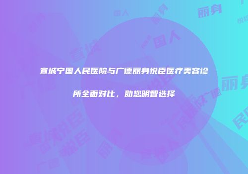 宣城宁国人民医院与广德丽身悦臣医疗美容诊所全面对比，助您明智选择