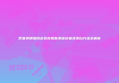 巴音郭楞热玛吉紧致肌肤美容价格及美白方法全解析