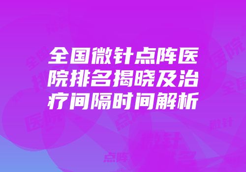 全国微针点阵医院排名揭晓及治疗间隔时间解析