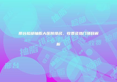 邢台脸部抽脂大医院排名、收费及热门项目解析