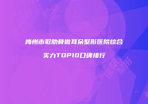 梅州市取肋骨做耳朵整形医院综合实力TOP10口碑排行