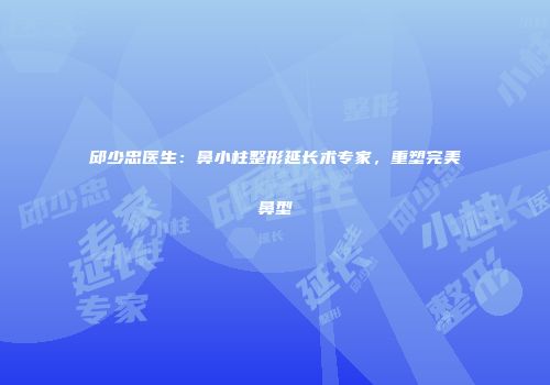 邱少忠医生:鼻小柱整形延长术专家,重塑完美鼻型