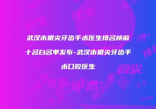 武汉市根尖牙齿手术医生排名榜前十名白名单发布-武汉市根尖牙齿手术口腔医生