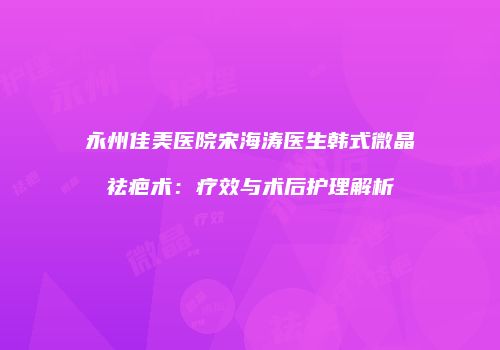 永州佳美医院宋海涛医生韩式微晶祛疤术：疗效与术后护理解析