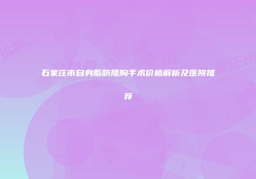 石家庄市自身脂肪隆胸手术价格解析及医院推荐