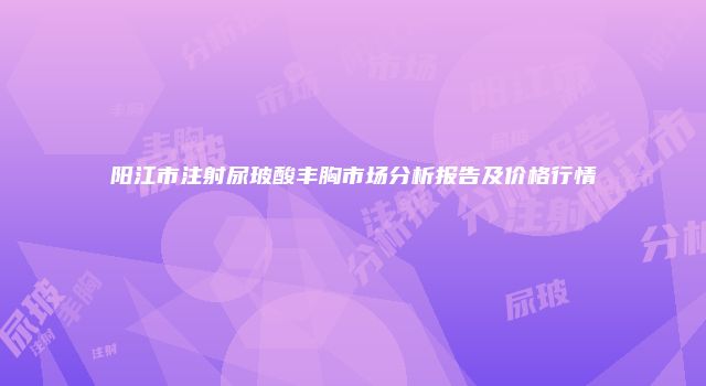 阳江市注射尿玻酸丰胸市场分析报告及价格行情