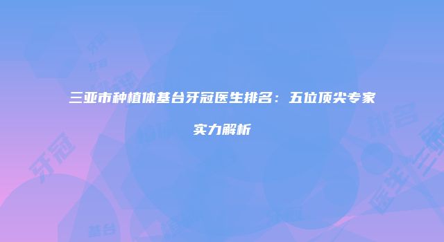 三亚市种植体基台牙冠医生排名：五位顶尖专家实力解析