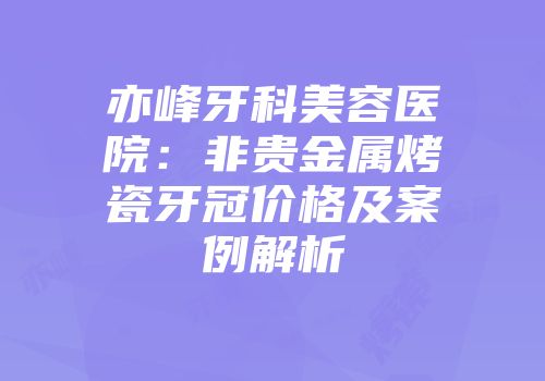 亦峰牙科美容医院：非贵金属烤瓷牙冠价格及案例解析