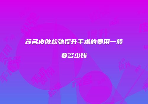 茂名皮肤松弛提升手术的费用一般要多少钱