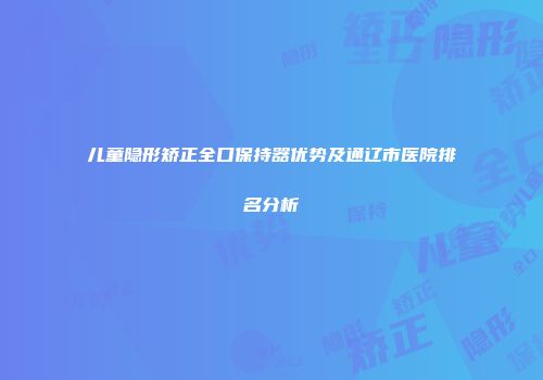 儿童隐形矫正全口保持器优势及通辽市医院排名分析