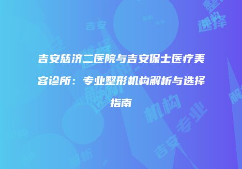 吉安慈济二医院与吉安保士医疗美容诊所：专业整形机构解析与选择指南