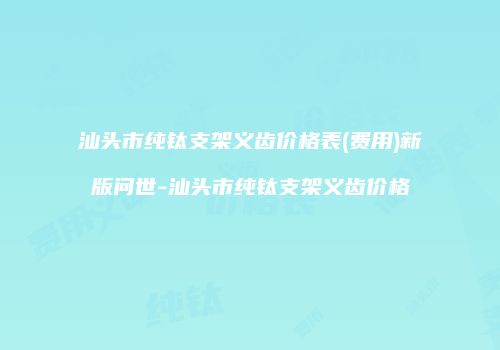 汕头市纯钛支架义齿价格表(费用)新版问世-汕头市纯钛支架义齿价格