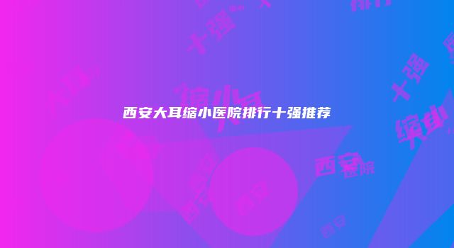 西安大耳缩小医院排行十强推荐