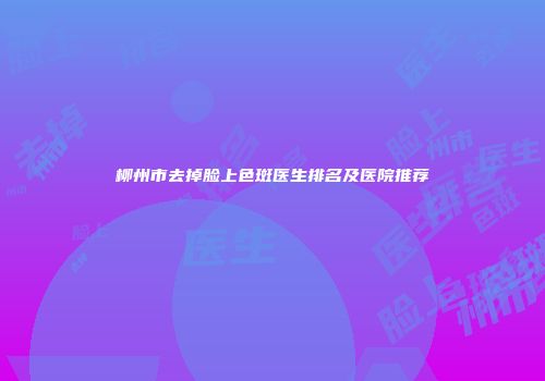 柳州市去掉脸上色斑医生排名及医院推荐