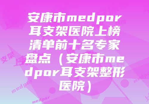 安康市medpor耳支架医院上榜清单前十名专家盘点（安康市medpor耳支架整形医院）