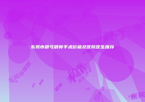 东莞市颧弓颧骨手术价格及医院医生推荐