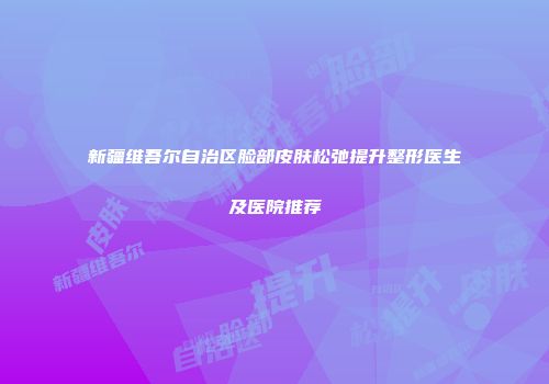 新疆维吾尔自治区脸部皮肤松弛提升整形医生及医院推荐