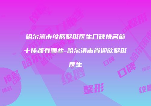 哈尔滨市纹唇整形医生口碑排名前十佳都有哪些-哈尔滨市肖迎欣整形医生