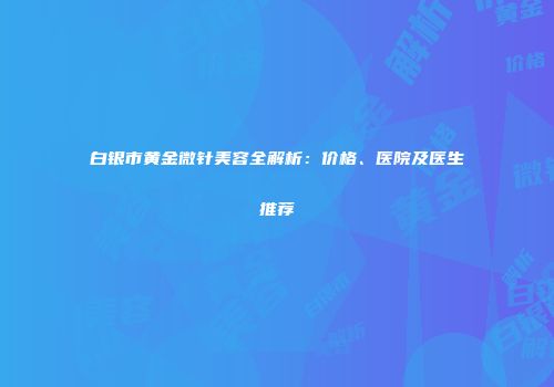 白银市黄金微针美容全解析：价格、医院及医生推荐