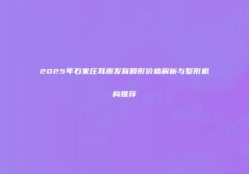 2025年石家庄耳廓发育畸形价格解析与整形机构推荐