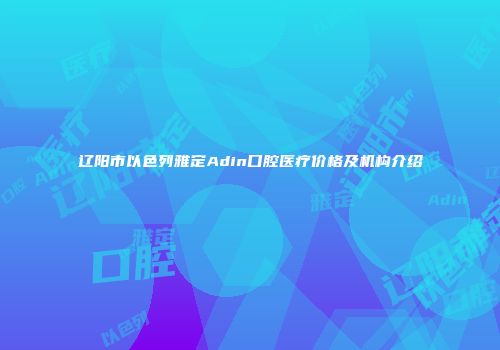 辽阳市以色列雅定Adin口腔医疗价格及机构介绍