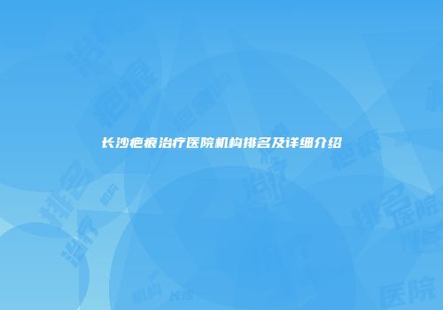 长沙疤痕治疗医院机构排名及详细介绍