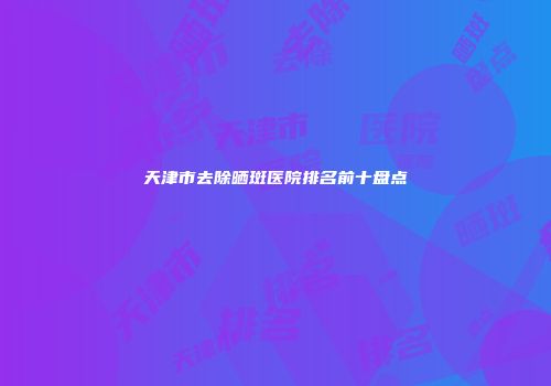 天津市去除晒斑医院排名前十盘点
