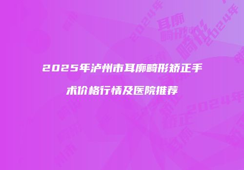 2025年泸州市耳廓畸形矫正手术价格行情及医院推荐