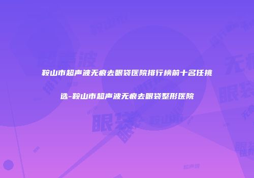 鞍山市超声波无痕去眼袋医院排行榜前十名任挑选-鞍山市超声波无痕去眼袋整形医院