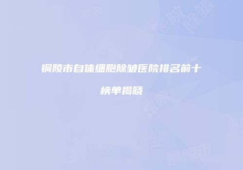 铜陵市自体细胞除皱医院排名前十榜单揭晓