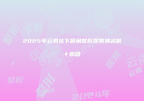 2025年云南祛下颌角整形医院排名前十揭晓