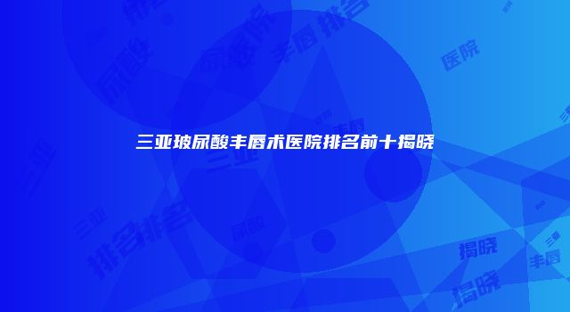 三亚玻尿酸丰唇术医院排名前十揭晓