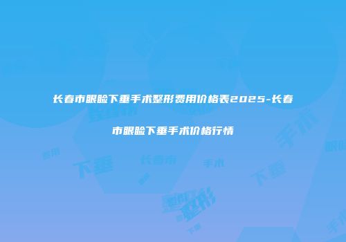 长春市眼睑下垂手术整形费用价格表2025-长春市眼睑下垂手术价格行情