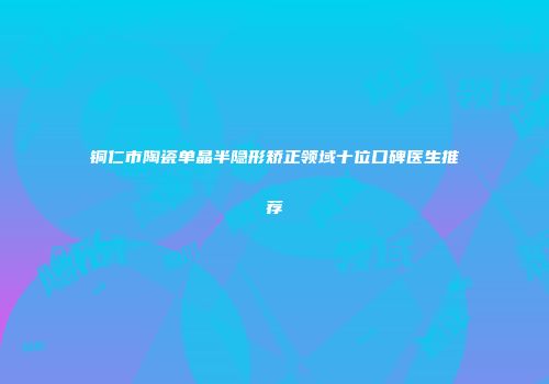 铜仁市陶瓷单晶半隐形矫正领域十位口碑医生推荐