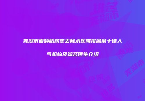 芜湖市面颊脂肪垫去除术医院排名前十佳人气机构及知名医生介绍