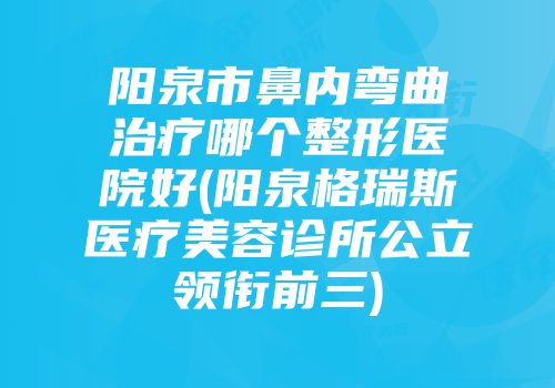 阳泉市鼻内弯曲治疗哪个整形医院好(阳泉格瑞斯医疗美容诊所公立领衔前三)