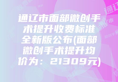 通辽市面部微创手术提升收费标准全新版公布(面部微创手术提升均价为：21309元)
