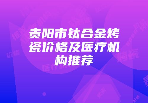 贵阳市钛合金烤瓷价格及医疗机构推荐