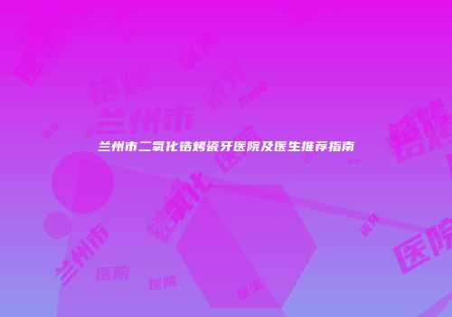 兰州市二氧化锆烤瓷牙医院及医生推荐指南