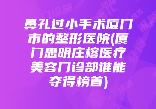鼻孔过小手术厦门市的整形医院(厦门思明庄榕医疗美容门诊部谁能夺得榜首)
