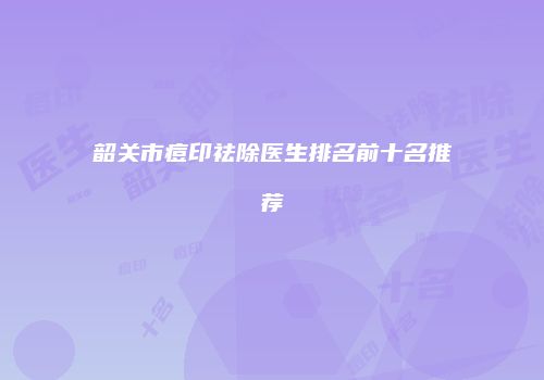 韶关市痘印祛除医生排名前十名推荐