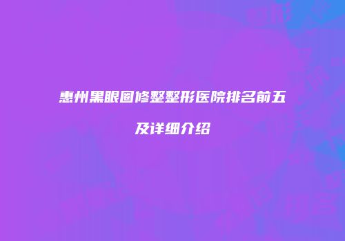 惠州黑眼圈修整整形医院排名前五及详细介绍