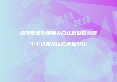 淄博市黑脸娃娃美白祛斑整形美容中心价格及医院详细介绍