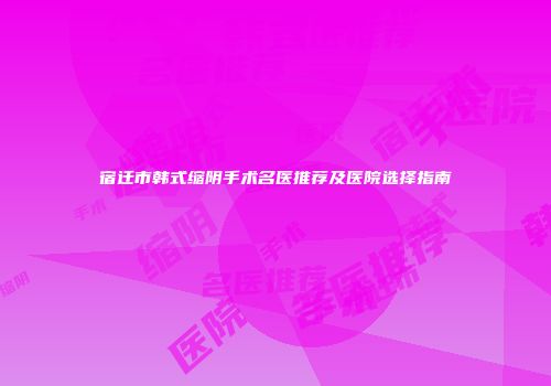 宿迁市韩式缩阴手术名医推荐及医院选择指南